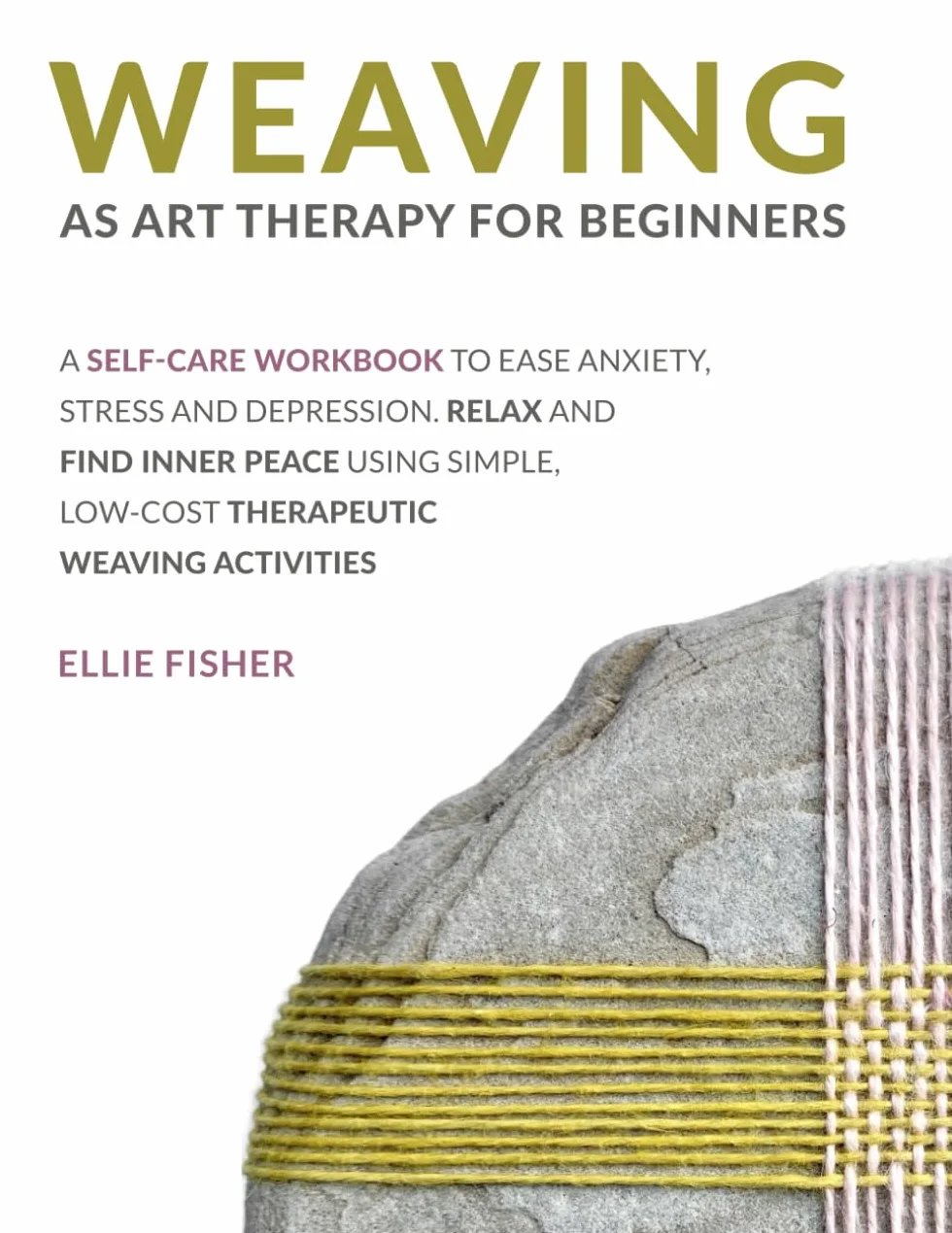Weaving as Art Therapy for Beginners: A Self-Care Workbook to Ease Anxiety, Stress, and Depression. Relax and Find Inner Peace Using Simple, Low-Cost Therapeutic Weaving Activities