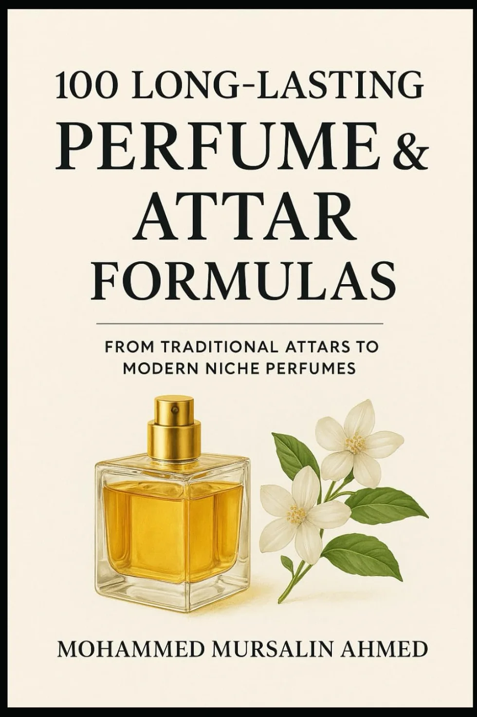 100 Long-Lasting Perfume & Attar Formulas: Secrets of Timeless Fragrance Creation: From Traditional Attar to Modern Niche Perfume