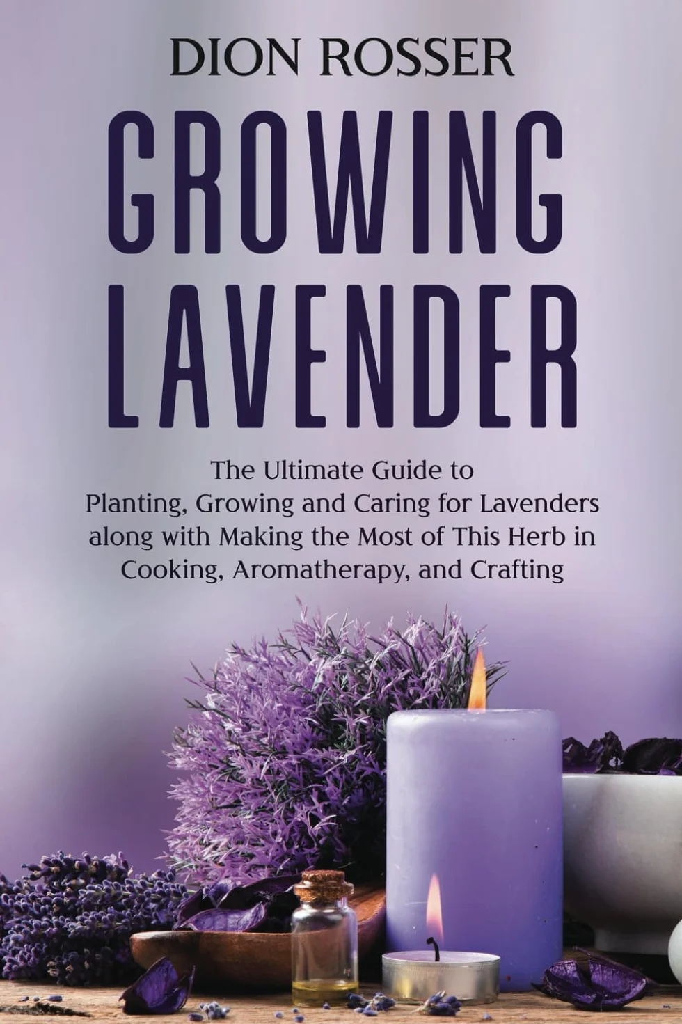 Growing Lavender: The Ultimate Guide to Planting, Growing and Caring for Lavenders along with Making the Most of This Herb in Cooking, Aromatherapy, and Crafting